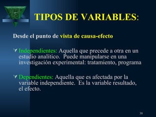 TIPOS DE VARIABLES : Desde el punto de  vista de causa-efecto Independientes:  Aquella que precede a otra en un estudio analítico.  Puede manipularse en una investigación experimental: tratamiento, programa Dependientes:  Aquella que es afectada por la variable independiente.  Es la variable resultado, el efecto. 