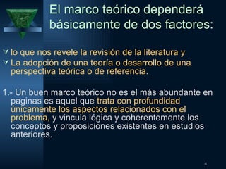 El marco teórico dependerá básicamente de dos factores:  lo que nos revele la revisión de la literatura y La adopción de una teoría o desarrollo de una perspectiva teórica o de referencia. 1.- Un buen marco teórico no es el más abundante en paginas es aquel que  trata con profundidad únicamente los aspectos relacionados con el problema,  y vincula lógica y coherentemente los conceptos y proposiciones existentes en estudios anteriores. 