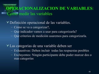 OPERACIONALIZACION DE VARIABLES :  Como medir las variables Definición operacional de las variables.  Cómo se va a categorizar ? ,  Que indicador vamos a usar para categorizarla?  Que criterios de medición usaremos para categorizarla.  Las categorias de una variable deben ser  Exhaustivas : Deben incluir  todas las respuestas posibles   Excluyentes: Ningún participante debe poder marcar dos o mas categor ías 