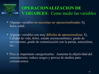 OPERACIONALIZACION DE VARIABLES :  Como medir las variables Algunas variables  no necesitan ser operacionalizadas : Ej. Sexo, edad. Algunas variables son muy  difíciles de operacionalizar : Ej. Calidad de vida, dolor, estado socioeconómico, grado de nerviosismo, grado de comunicación con la pareja, autoestima, etc.:  Pero es importante categorizarlas:  Aumenta la objetividad del conocimiento, reduce sesgos y provee de medios para comunicarnos.  