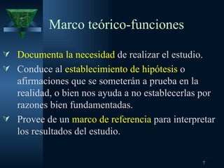 Marco teórico-funciones Documenta la necesidad  de realizar el estudio. Conduce al  establecimiento de hipótesis  o afirmaciones que se someterán a prueba en la realidad, o bien nos ayuda a no establecerlas por razones bien fundamentadas. Provee de un  marco de referencia  para interpretar los resultados del estudio. 