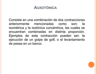 AUXOTÓNICA
Consiste en una combinación de dos contracciones
anteriormente mencionadas como son; la
isométrica y la isotónica concéntrica, las cuales se
encuentran combinadas en distinta proporción.
Ejemplos de esta contracción pueden ser; la
ejecución de un golpe de golf, o el levantamiento
de pesas en un banco.
 