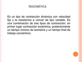 ISOCINÉTICA
Es un tipo de contracción dinámica con velocidad
fija y la resistencia a vencer de tipo variable. Es
una combinación de tres tipos de contracción; en
primer lugar contracción excéntrica, posteriormente
un tiempo mínimo de isometría y un tiempo final de
trabajo concéntrico.
 