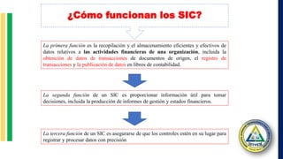 ¿Cómo funcionan los SIC?
La primera función es la recopilación y el almacenamiento eficientes y efectivos de
datos relativos a las actividades financieras de una organización, incluida la
obtención de datos de transacciones de documentos de origen, el registro de
transacciones y la publicación de datos en libros de contabilidad.
La segunda función de un SIC es proporcionar información útil para tomar
decisiones, incluida la producción de informes de gestión y estados financieros.
La tercera función de un SIC es asegurarse de que los controles estén en su lugar para
registrar y procesar datos con precisión
 