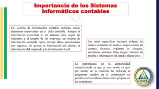 Un sistema de información contable contiene varios
elementos importantes en el ciclo contable. Aunque la
información contenida en un sistema varía según las
industrias y el tamaño de las empresas, un sistema de
información contable típico incluye datos relacionados
con ingresos, los gastos, la información del cliente, la
información del empleado y la información fiscal.
Los datos específicos incluyen órdenes de
venta e informes de análisis, requisiciones de
compra, facturas, registros de cheques,
inventario, nómina, libro mayor, balance de
prueba e información de estados financieros.
La importancia de la contabilidad
computarizada es que es mas veloz; ya que
por medio de la creación del software o
programas creados en el computador se
pueden realizar labores hasta antes propias de
los contadores.
Importancia de los Sistemas
Informáticos contables
 
