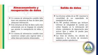  Un sistema de información contable debe
tener una estructura de base de datos para
almacenar información.
 Esta estructura de base de datos suele estar
estructurada con un lenguaje de consulta
que permite la manipulación de tablas y
datos.
 Un sistema de información contable tiene
numerosos campos para ingresar datos y
editar datos previamente almacenados.
 Las diversas salidas de un SIC muestran la
versatilidad de sus capacidades de
manipulación de datos.
 Un SIC produce informes que incluyen
informes de antigüedad de cuentas por
cobrar basados en la información del
cliente, calendarios de depreciación para
activos fijos y saldos de prueba para
informes financieros.
 Las listas de clientes, los cálculos de
impuestos y los niveles de inventario
también pueden reproducirse.
Almacenamiento y
recuperación de datos
Salida de datos
 
