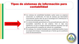 Tipos de sistemas de información para
contabilidad
Sistemas heredados
 Los sistemas de contabilidad heredados suelen usarse en empresas
comerciales ya establecidas. Se trata de sistemas que funcionaban
correctamente mucho antes de que la tecnología de la información se
volviera tan sofisticada como lo es hoy.
 Un sistema heredado generalmente se ha personalizado para cubrir las
necesidades específicas de una empresa. Esto es algo muy
significativo ya que en ningún momento podremos encontrar este tipo
de personalización en paquetes de software de contabilidad.
 Sin embargo, los sistemas heredados para contabilidad también tienen
sus propias desventajas. Comenzando por el hecho que de usualmente
carece de documentación.
 