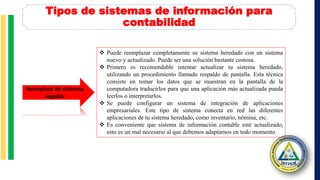 Tipos de sistemas de información para
contabilidad
 Puede reemplazar completamente su sistema heredado con un sistema
nuevo y actualizado. Puede ser una solución bastante costosa.
 Primero es recomendable intentar actualizar tu sistema heredado,
utilizando un procedimiento llamado respaldo de pantalla. Esta técnica
consiste en tomar los datos que se muestran en la pantalla de la
computadora traducirlos para que una aplicación más actualizada pueda
leerlos o interpretarlos.
 Se puede configurar un sistema de integración de aplicaciones
empresariales. Este tipo de sistema conecta en red las diferentes
aplicaciones de tu sistema heredado, como inventario, nómina, etc.
 Es conveniente que sistema de información contable esté actualizado,
esto es un mal necesario al que debemos adaptarnos en todo momento.
Reemplazo de sistemas
legados
 