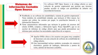 Sistemas de
Información Contable
Open Source
Un software ERP Open Source o de código abierto es una
solución de gestión empresarial que permite que terceros
puedan acceder al código con posibilidad de editarlo sin
necesidad de licencias.
 PostBooks es un software de contabilidad y sistema de gestión empresarial.
Tiene módulos de contabilidad estándar, que incluyen el libro mayor, las
cuentas por cobrar, las cuentas por pagar, la conciliación bancaria y la
información financiera.
 Tiene características adicionales que incluyen la gestión de recursos del
cliente (CRM), compras y fabricación ligera. Posee OpenRPT, que es un
escritor de informes de código abierto para que pueda personalizar sus
informes para satisfacer las necesidades específicas de su negocio.
PostBooks
Apache OFBiz
 Apache OFBiz ofrece a los usuarios una gama muy completa
de funciones con esta solución de software de contabilidad de
código abierto.
 Esta funcionalidad incluye módulos avanzados de comercio
electrónico, gestión de catálogos, fabricación y puntos de
venta, además de funciones contables.
 