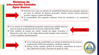Sistemas de
Información Contable
Open Source
GnuCash
Front Accounting
 GnuCash sirve como un software de contabilidad financiera para pequeñas empresas,
así como un software de finanzas personales. Permite rastrear cuentas bancarias,
acciones, ingresos y gastos fácilmente.
 Es recomendable para pequeñas empresas, firma de consultoría o un propietario
único.
 Es un sistema de contabilidad para pequeñas empresas que también funciona
como un sistema de planificación de recursos empresariales (ERP).
 Tiene módulos de cuentas por cobrar, cuentas por pagar, inventario y
fabricación, entre otros. Es de código abierto puede manejar varias monedas
y varias compañías simultáneamente.
LedgerSMB
 Es un software de contabilidad y un sistema de planificación de recursos
empresariales (ERP) para pequeñas y medianas empresas.
 Incluye ventas, compras, gestión de inventario, seguimiento de activos
fijos, fabricación liviana y funciones de punto de venta.
 