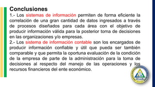 Conclusiones
1.- Los sistemas de información permiten de forma eficiente la
correlación de una gran cantidad de datos ingresados a través
de procesos diseñados para cada área con el objetivo de
producir información válida para la posterior toma de decisiones
en las organizaciones y/o empresas.
2.- Los sistema de información contable son los encargados de
producir información confiable y útil que pueda ser también
comparable y que permita la oportuna evaluación de la condición
de la empresa de parte de la administración para la toma de
decisiones al respecto del manejo de las operaciones y los
recursos financieros del ente económico.
 