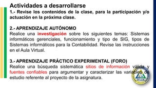 Actividades a desarrollarse
1.- Revise los contenidos de la clase, para la participación y/o
actuación en la próxima clase.
2.- APRENDIZAJE AUTÓNOMO
Realice una investigación sobre los siguientes temas: Sistemas
informáticos gerenciales, funcionamiento y tipo de SIG, tipos de
Sistemas informáticos para la Contabilidad. Revise las instrucciones
en el Aula Virtual.
3.- APRENDIZAJE PRÁCTICO EXPERIMENTAL (FORO)
Realice una búsqueda sistemática sitios de información válida y
fuentes confiables para argumentar y caracterizar las variables de
estudio referente al proyecto de la asignatura.
 