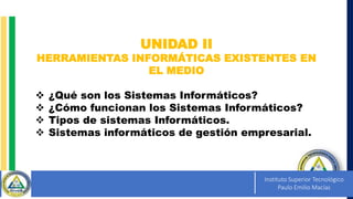 Instituto Superior Tecnológico
Paulo Emilio Macías
UNIDAD II
HERRAMIENTAS INFORMÁTICAS EXISTENTES EN
EL MEDIO
 ¿Qué son los Sistemas Informáticos?
 ¿Cómo funcionan los Sistemas Informáticos?
 Tipos de sistemas Informáticos.
 Sistemas informáticos de gestión empresarial.
 