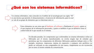 ¿Qué son los sistemas informáticos?
Un sistema informático, más conocido en el ámbito de la tecnología por sus siglas “SI”
es una técnica que permite el almacenamiento y el proceso de información, para lo cual
se vale de un grupo de elementos que se relacionan entre sí.
Estos elementos no son otros que el hardware, el software y finalmente el usuario, quien es
el que requiere de la información procesada, y quien es también el que en definitiva tiene el
control total de lo que sucede en el sistema.
En décadas pasadas, los componentes que conformaban un sistema informático solían ser
fabricados por el mismo manufacturador, no existía ningún tipo de estándar que
permitiese que los componentes de diferentes fabricantes pudieran trabajar entre sí. Por
ejemplo, monitores, impresoras, tarjetas de expansión y cualquier otro periférico no
podía ser utilizado en una computadora de otra marca, simplemente no era reconocida
por no tener el mismo estándar de comunicación.
 