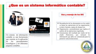 ¿Que es un sistema informático contable?
Un sistema de información
contable es una herramienta
que consiste en la aplicación
de los procedimientos
tecnológicos y los diferentes
paquetes contables.
 Recopilación de los documentos en los cuales
se basan las operaciones de las organización,
es decir, facturas, copias de cheques etc.
 Organización y procedimiento que implica el
análisis de las operaciones registradas.
 Generaciones del resultado por medio de los
estado financieros, que incluyen la
información que debe ser comunicada para la
posterior toma de decisiones.
Uso y manejo de los SIC
 