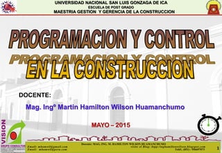 UNIVERSIDAD NACIONAL SAN LUIS GONZAGA DE ICA
ESCUELA DE POST GRADO
MAESTRIA GESTION Y GERENCIA DE LA CONSTRUCCION
DOCENTE:
Mag. Ingº Martin Hamilton Wilson Huamanchumo
MAYO – 2015
Docente: MAG. ING. M. HAMILTON WILSON HUAMANCHUMO
Email: mhamwil@gmail.com visite el Blog: htpp:/inghamiltonwilson.blogspot.com
Email: mhamwil@peru.com Teléf.. (051) - 956697073 1
 