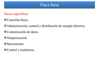 Placa Base
Tareas específicas:
Conexión física.
Administración, control y distribución de energía eléctrica.
Comunicación de datos.
Temporización.
Sincronismo.
Control y monitoreo.
 