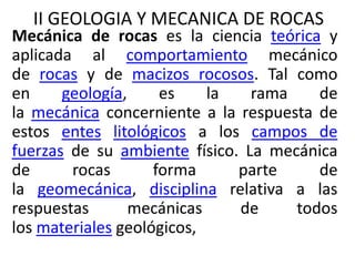 II GEOLOGIA Y MECANICA DE ROCAS 
Mecánica de rocas es la ciencia teórica y 
aplicada al comportamiento mecánico 
de rocas y de macizos rocosos. Tal como 
en geología, es la rama de 
la mecánica concerniente a la respuesta de 
estos entes litológicos a los campos de 
fuerzas de su ambiente físico. La mecánica 
de rocas forma parte de 
la geomecánica, disciplina relativa a las 
respuestas mecánicas de todos 
los materiales geológicos, 
 