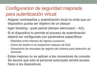 Configuracion de seguridad mejorada
para autenticación virtual
• Asignar contraseñas y autenticación local no evita que un
dispositivo pueda ser objetivo de un ataque
• login blocking - quiet period (tiempo silencioso) – ACL
• Si el dispositivo lo permite el proceso de autenticación
deberá ser configurado con parámetros específicos:
• Retardos entre intentos de ingreso sucesivos
• Cierre de sesión si se sospechan ataques de DoS
• Generación de mensajes de registro del sistema para detección de
sesiones
• Estas mejoras no se aplican a las conexiones de consola.
Se asume que solo el personal autorizado tendrá acceso
físico a los dispositivos.
 