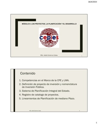 18/4/2023
1
MÓDULO II: LOS PROYECTOS, LA PLANIFICACIÓN Y EL DESARROLLO
MSc. Adalid Gutierrez Cabas 1
Contenido
1. Competencias en el Marco de la CPE y LMA.
2. Definición de proyecto de inversión y nomenclatura
de Inversión Pública.
3. Sistema de Planificación Integral del Estado.
4. Registro de catalogo de proyectos.
5. Lineamientos de Planificación de mediano Plazo.
MSc. Adalid Gutierrez Cabas 2
 