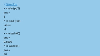• Ejemplos:
• >> sin (pi/2)
ans =
1
• >> sind (-90)
ans =
-1
• >> cosd (60)
ans =
0.5000
• >> asind (1)
ans =
90
 