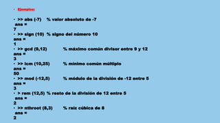 • Ejemplos:
• >> abs (-7) % valor absoluto de -7
ans =
7
• >> sign (10) % signo del número 10
ans =
1
• >> gcd (9,12) % máximo común divisor entre 9 y 12
ans =
3
• >> lcm (10,25) % mínimo común múltiplo
ans =
50
• >> mod (-12,5) % módulo de la división de -12 entre 5
ans =
3
• > rem (12,5) % resto de la división de 12 entre 5
ans =
2
• >> nthroot (8,3) % raíz cúbica de 8
ans =
2
 