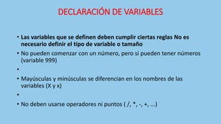 DECLARACIÓN DE VARIABLES
• Las variables que se definen deben cumplir ciertas reglas No es
necesario definir el tipo de variable o tamaño
• No pueden comenzar con un número, pero si pueden tener números
(variable 999)
•
• Mayúsculas y minúsculas se diferencian en los nombres de las
variables (X y x)
•
• No deben usarse operadores ni puntos ( /, *, -, +, ...)
 