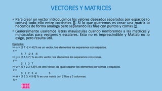 VECTORES Y MATRICES
• Para crear un vector introducimos los valores deseados separados por espacios (o
comas) todo ello entre corchetes []. Si lo que queremos es crear una matriz lo
hacemos de forma análoga pero separando las filas con puntos y comas (;).
• Generalmente usaremos letras mayúsculas cuando nombremos a las matrices y
minúsculas para vectores y escalares. Esto no es imprescindible y Matlab no lo
exige, pero resulta útil.
1 2 3
4 5 6
Ejemplos:
>> x = [5 7 -2 4 -6] % es un vector, los elementos los separamos con espacios.
x =
5 7 -2 4 -6
>> y = [2,1,3,7] % es otro vector, los elementos los separamos con comas.
y =
2 1 3 7
>> z = [0 1 2,3 4,5]% es otro vector, da igual separar los elementos por comas o espacios.
z =
0 1 2 3 4 5
>> A = [1 2 3; 4 5 6] % es una matriz con 2 filas y 3 columnas.
A =
 