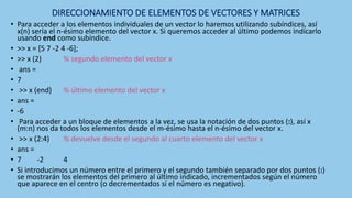 DIRECCIONAMIENTO DE ELEMENTOS DE VECTORES Y MATRICES
• Para acceder a los elementos individuales de un vector lo haremos utilizando subíndices, así
x(n) sería el n-ésimo elemento del vector x. Si queremos acceder al último podemos indicarlo
usando end como subíndice.
• >> x = [5 7 -2 4 -6];
• >> x (2) % segundo elemento del vector x
• ans =
• 7
• >> x (end) % último elemento del vector x
• ans =
• -6
• Para acceder a un bloque de elementos a la vez, se usa la notación de dos puntos (:), así x
(m:n) nos da todos los elementos desde el m-ésimo hasta el n-ésimo del vector x.
• >> x (2:4) % devuelve desde el segundo al cuarto elemento del vector x
• ans =
• 7 -2 4
• Si introducimos un número entre el primero y el segundo también separado por dos puntos (:)
se mostrarán los elementos del primero al último indicado, incrementados según el número
que aparece en el centro (o decrementados si el número es negativo).
 
