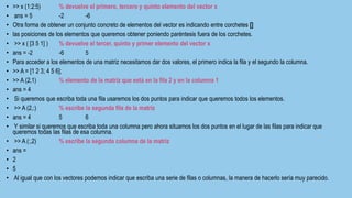 • >> x (1:2:5) % devuelve el primero, tercero y quinto elemento del vector x
• ans = 5 -2 -6
• Otra forma de obtener un conjunto concreto de elementos del vector es indicando entre corchetes []
• las posiciones de los elementos que queremos obtener poniendo paréntesis fuera de los corchetes.
• >> x ( [3 5 1] ) % devuelve el tercer, quinto y primer elemento del vector x
• ans = -2 -6 5
• Para acceder a los elementos de una matriz necesitamos dar dos valores, el primero indica la fila y el segundo la columna.
• >> A = [1 2 3; 4 5 6];
• >> A (2,1) % elemento de la matriz que está en la fila 2 y en la columna 1
• ans = 4
• Si queremos que escriba toda una fila usaremos los dos puntos para indicar que queremos todos los elementos.
• >> A (2,:) % escribe la segunda fila de la matriz
• ans = 4 5 6
• Y similar si queremos que escriba toda una columna pero ahora situamos los dos puntos en el lugar de las filas para indicar que
queremos todas las filas de esa columna.
• >> A (:,2) % escribe la segunda columna de la matriz
• ans =
• 2
• 5
• Al igual que con los vectores podemos indicar que escriba una serie de filas o columnas, la manera de hacerlo sería muy parecido.
 