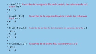 • >> A (2,2:3) % escribe de la segunda fila de la matriz, las columnas de la 2
a la 3 ans =
• 5 6
•
• >> A (2, [3 1] ) % escribe de la segunda fila de la matriz, las columnas
3 y 1 ans =
• 6 4
•
• >> A ( [2 1] , 2:3) % escribe de las filas 2 y 1 de la matriz, las columnas de la 2 a la 3
• ans =
• 5 6
• 2 3
•
• >> A (end, [1 3] ) % escribe de la última fila, las columnas 1 y 3
• ans =
• 4 6
 