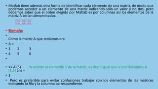 • Matlab tiene además otra forma de identificar cada elemento de una matriz, de modo que
podemos acceder a un elemento de una matriz indicando sólo un valor y no dos, pero
debemos saber que el orden elegido por Matlab es por columnas así los elementos de la
matriz A serían denominados:
• Ejemplo:
•
Como la matriz A que teníamos era
• A =
• 1 2 3
• 4 5 6
•
• >> A (5) % accede al elemento 5 de la matriz, es decir, igual que si escribiéramos A
(1,3) ans =
• 3
• Pero es preferible para evitar confusiones trabajar con los elementos de las matrices
indicando la fila y la columna correspondiente.
A(1) A(3) A(5)
A(2) A(4) A(6)
 