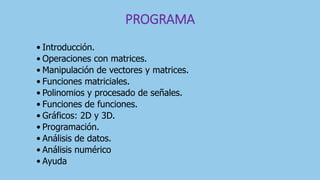 PROGRAMA
• Introducción.
• Operaciones con matrices.
• Manipulación de vectores y matrices.
• Funciones matriciales.
• Polinomios y procesado de señales.
• Funciones de funciones.
• Gráficos: 2D y 3D.
• Programación.
• Análisis de datos.
• Análisis numérico
• Ayuda
 