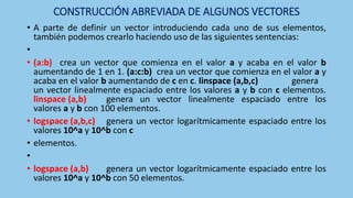 CONSTRUCCIÓN ABREVIADA DE ALGUNOS VECTORES
• A parte de definir un vector introduciendo cada uno de sus elementos,
también podemos crearlo haciendo uso de las siguientes sentencias:
•
• (a:b) crea un vector que comienza en el valor a y acaba en el valor b
aumentando de 1 en 1. (a:c:b) crea un vector que comienza en el valor a y
acaba en el valor b aumentando de c en c. linspace (a,b,c) genera
un vector linealmente espaciado entre los valores a y b con c elementos.
linspace (a,b) genera un vector linealmente espaciado entre los
valores a y b con 100 elementos.
• logspace (a,b,c) genera un vector logarítmicamente espaciado entre los
valores 10^a y 10^b con c
• elementos.
•
• logspace (a,b) genera un vector logarítmicamente espaciado entre los
valores 10^a y 10^b con 50 elementos.
 