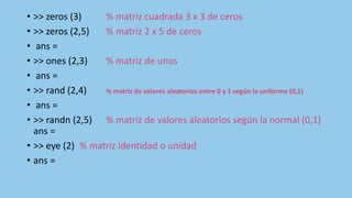 • >> zeros (3) % matriz cuadrada 3 x 3 de ceros
• >> zeros (2,5) % matriz 2 x 5 de ceros
• ans =
• >> ones (2,3) % matriz de unos
• ans =
• >> rand (2,4) % matriz de valores aleatorios entre 0 y 1 según la uniforme (0,1)
• ans =
• >> randn (2,5) % matriz de valores aleatorios según la normal (0,1)
ans =
• >> eye (2) % matriz identidad o unidad
• ans =
 
