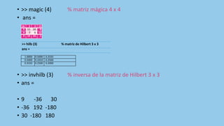 • >> magic (4) % matriz mágica 4 x 4
• ans =
• >> invhilb (3) % inversa de la matriz de Hilbert 3 x 3
• ans =
• 9 -36 30
• -36 192 -180
• 30 -180 180
16 2 3 13
5 11 10 8
9 7 6 12
4 14 15 1
>> hilb (3) % matriz de Hilbert 3 x 3
ans =
1.0000 0.5000 0.3333
0.5000 0.3333 0.2500
0.3333 0.2500 0.2000
 