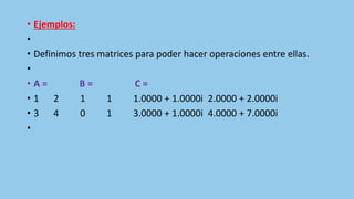• Ejemplos:
•
• Definimos tres matrices para poder hacer operaciones entre ellas.
•
• A = B = C =
• 1 2 1 1 1.0000 + 1.0000i 2.0000 + 2.0000i
• 3 4 0 1 3.0000 + 1.0000i 4.0000 + 7.0000i
•
 