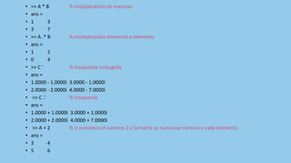 • >> A * B % multiplicación de matrices
• ans =
• 1 3
• 3 7
• >> A .* B % multiplicación elemento a elemento
• ans =
• 1 2
• 0 4
• >> C ‘ % traspuesta conjugada
• ans =
• 1.0000 - 1.0000i 3.0000 - 1.0000i
• 2.0000 - 2.0000i 4.0000 - 7.0000i
• >> C .’ % traspuesta
• ans =
• 1.0000 + 1.0000i 3.0000 + 1.0000i
• 2.0000 + 2.0000i 4.0000 + 7.0000i
• >> A + 2 % si sumamos el número 2 a la matriz se suma ese número a cada elemento
• ans =
• 3 4
• 5 6
 