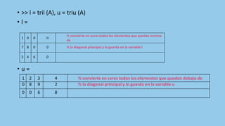 • >> l = tril (A), u = triu (A)
• l =
• u =
1 0 0 0
% convierte en ceros todos los elementos que quedan encima
de
7 8 0 0 % la diagonal principal y lo guarda en la variable l
2 4 6 0
1 2 3 4 % convierte en ceros todos los elementos que quedan debajo de
0 8 9 2 % la diagonal principal y lo guarda en la variable u
0 0 6 8
 