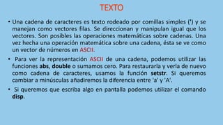 TEXTO
• Una cadena de caracteres es texto rodeado por comillas simples (') y se
manejan como vectores filas. Se direccionan y manipulan igual que los
vectores. Son posibles las operaciones matemáticas sobre cadenas. Una
vez hecha una operación matemática sobre una cadena, ésta se ve como
un vector de números en ASCII.
• Para ver la representación ASCII de una cadena, podemos utilizar las
funciones abs, double o sumamos cero. Para restaurarla y verla de nuevo
como cadena de caracteres, usamos la función setstr. Si queremos
cambiar a minúsculas añadiremos la diferencia entre 'a' y 'A'.
• Si queremos que escriba algo en pantalla podemos utilizar el comando
disp.
 