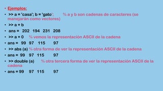 • Ejemplos:
• >> a = 'casa'; b = 'gato'; % a y b son cadenas de caracteres (se
manejarán como vectores)
• >> a + b
• ans = 202 194 231 208
• >> a + 0 % vemos la representación ASCII de la cadena
• ans = 99 97 115 97
• >> abs (a) % otra forma de ver la representación ASCII de la cadena
• ans = 99 97 115 97
• >> double (a) % otra tercera forma de ver la representación ASCII de la
cadena
• ans = 99 97 115 97
 