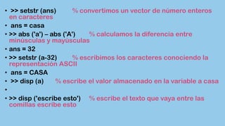 • >> setstr (ans) % convertimos un vector de número enteros
en caracteres
• ans = casa
• >> abs ('a') – abs ('A') % calculamos la diferencia entre
minúsculas y mayúsculas
• ans = 32
• >> setstr (a-32) % escribimos los caracteres conociendo la
representación ASCII
• ans = CASA
• >> disp (a) % escribe el valor almacenado en la variable a casa
•
• >> disp ('escribe esto') % escribe el texto que vaya entre las
comillas escribe esto
 