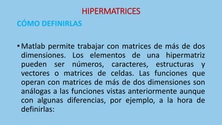 HIPERMATRICES
CÓMO DEFINIRLAS
• Matlab permite trabajar con matrices de más de dos
dimensiones. Los elementos de una hipermatriz
pueden ser números, caracteres, estructuras y
vectores o matrices de celdas. Las funciones que
operan con matrices de más de dos dimensiones son
análogas a las funciones vistas anteriormente aunque
con algunas diferencias, por ejemplo, a la hora de
definirlas:
 