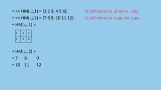 • >> HM(:,:,1) = [1 2 3; 4 5 6]; % definimos la primera capa
• >> HM(:,:,2) = [7 8 9; 10 11 12] % definimos la segunda capa
• HM(:,:,1) =
• HM(:,:,2) =
• 7 8 9
• 10 11 12
1 2 3
4 5 6
 