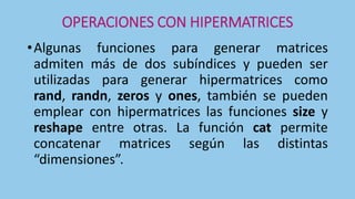 OPERACIONES CON HIPERMATRICES
•Algunas funciones para generar matrices
admiten más de dos subíndices y pueden ser
utilizadas para generar hipermatrices como
rand, randn, zeros y ones, también se pueden
emplear con hipermatrices las funciones size y
reshape entre otras. La función cat permite
concatenar matrices según las distintas
“dimensiones”.
 