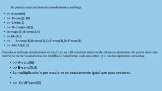 • >> A=ones(6)
• >> B=ones(2,10)
• >> C=hilb(5)
• >> D=ones(size(C))
• A=magic(3),B=ones(3,4)
• >> M=[A,B]
• >> A=zeros(3),B=ones(3),C=2*ones(3),D=3*ones(3)
• >> M=[A,B;C,D]
Se pueden crear matrices de unos de manera ana
´loga.
Cuando se realizan simulaciones en MATLAB es u
´til construir matrices de nu
´meros aleatorios. Se puede crear una
matriz de nu
´meros aleatorios con distribucio
´n uniforme, cada uno entre 0 y 1, con los siguientes comandos.
• >> A=rand(6)
• >> B=rand(5,3)
• La multiplicacio´n por escalares es exactamente igual que para vectores.
•
• >> C=10*rand(5)
 