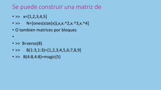 Se puede construir una matriz de
• >> x=[1,2,3,4,5]
• >> N=[ones(size(x)),x,x.^2,x.^3,x.^4]
• O tambien matrices por bloques
•
• >> B=zeros(8)
• >> B(1:3,1:3)=[1,2,3;4,5,6;7,8,9]
• >> B(4:8,4:8)=magic(5)
 