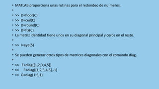• MATLAB proporciona unas rutinas para el redondeo de nu´meros.
•
• >> D=floor(C)
• >> D=ceil(C)
• >> D=round(C)
• >> D=fix(C)
• La matriz identidad tiene unos en su diagonal principal y ceros en el resto.
•
• >> I=eye(5)
•
• Se pueden generar otros tipos de matrices diagonales con el comando diag.
•
• >> E=diag([1,2,3,4,5])
• >> F=diag([1,2,3,4,5],-1)
• >> G=diag(1:5,1)
 