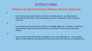 ESTRUCTURAS
• Respecto al resto de funciones debemos tener en cuenta que:
•
• Las funciones que operan sobre escalares, como sin, cos, etc., se aplican sobre
hipermatrices elemento a elemento (igual que ocurre al aplicarlas sobre vectores y
matrices).
•
• Las funciones que operan sobre vectores, como sum, max, etc., se aplican a matrices e
hipermatrices según la primera dimensión, resultando un array de una dimensión
inferior.
•
• Las funciones matriciales propias del álgebra lineal, como det, inv, etc., no se pueden
aplicar a hipermatrices, para aplicarlas habría que extraer las matrices correspondientes.
 