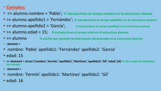 • Ejemplos:
• >> alumno.nombre = 'Pablo'; % introducimos el campo nombre en la estructura alumno
• >> alumno.apellido1 = 'Fernández'; % introducimos el campo apellido1 en la estructura alumno
• >> alumno.apellido2 = 'García'; % introducimos el campo apellido2 en la estructura alumno
• >> alumno.edad = 15; % introducimos el campo edad en la estructura alumno
• >> alumno % escribe por pantalla la información almacenada en la estructura alumno
• alumno =
• nombre: 'Pablo' apellido1: 'Fernández' apellido2: 'García'
• edad: 15
• >> alumno2 = struct ('nombre','Fermín','apellido1','Martínez','apellido2','Gil','edad',16) % otro modo de introducir
los campos
• alumno2 =
• nombre: 'Fermín' apellido1: 'Martínez' apellido2: 'Gil'
• edad: 16
 